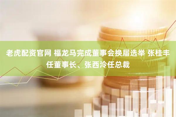 老虎配资官网 福龙马完成董事会换届选举 张桂丰任董事长、张西泠任总裁