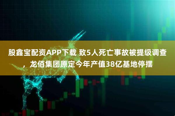 股鑫宝配资APP下载 致5人死亡事故被提级调查，龙佰集团原定今年产值38亿基地停摆
