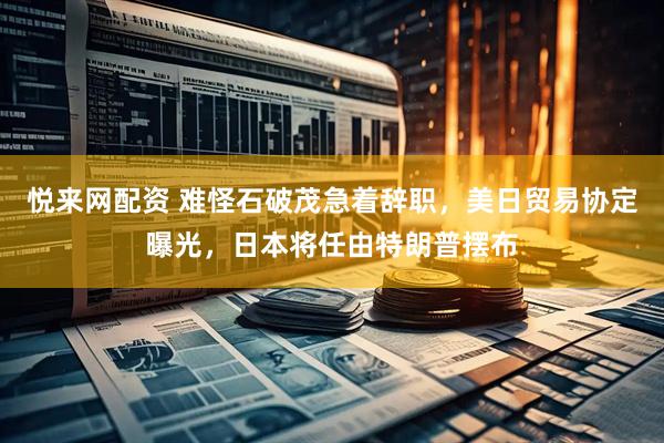 悦来网配资 难怪石破茂急着辞职，美日贸易协定曝光，日本将任由特朗普摆布
