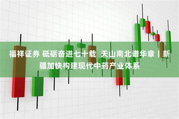 福祥证券 砥砺奋进七十载  天山南北谱华章丨新疆加快构建现代中药产业体系