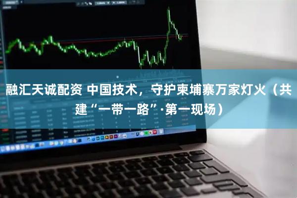 融汇天诚配资 中国技术，守护柬埔寨万家灯火（共建“一带一路”·第一现场）