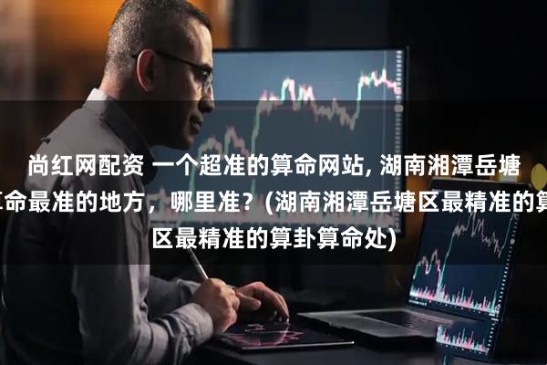 尚红网配资 一个超准的算命网站, 湖南湘潭岳塘区算卦、算命最准的地方，哪里准？(湖南湘潭岳塘区最精准的算卦算命处)