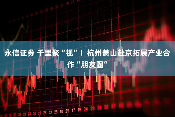 永信证券 千里聚“视”！杭州萧山赴京拓展产业合作“朋友圈”