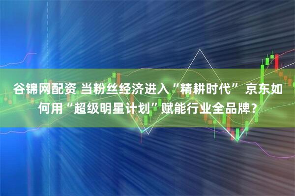 谷锦网配资 当粉丝经济进入“精耕时代” 京东如何用“超级明星计划”赋能行业全品牌？