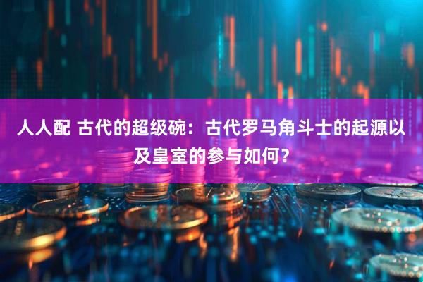 人人配 古代的超级碗：古代罗马角斗士的起源以及皇室的参与如何？