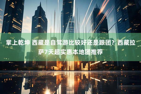 掌上乾坤 西藏是自驾游比较好还是跟团？西藏拉萨7天超实惠本地团推荐