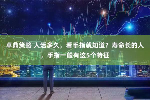 卓鼎策略 人活多久，看手指就知道？寿命长的人，手指一般有这5个特征