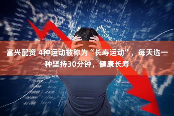 富兴配资 4种运动被称为“长寿运动”，每天选一种坚持30分钟，健康长寿
