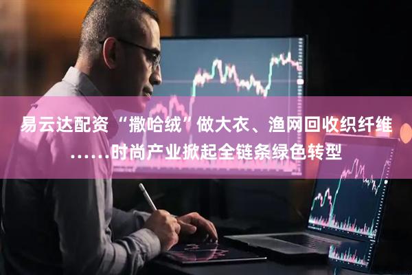 易云达配资 “撒哈绒”做大衣、渔网回收织纤维……时尚产业掀起全链条绿色转型