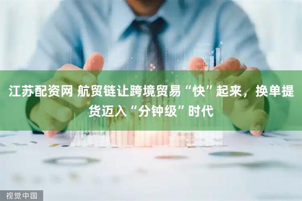 江苏配资网 航贸链让跨境贸易“快”起来，换单提货迈入“分钟级”时代