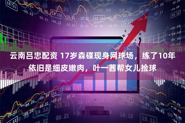 云南吕忠配资 17岁森碟现身网球场，练了10年依旧是细皮嫩肉，叶一茜帮女儿捡球