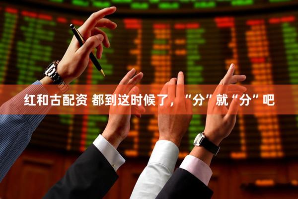 红和古配资 都到这时候了，“分”就“分”吧