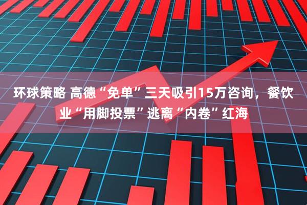 环球策略 高德“免单”三天吸引15万咨询，餐饮业“用脚投票”逃离“内卷”红海