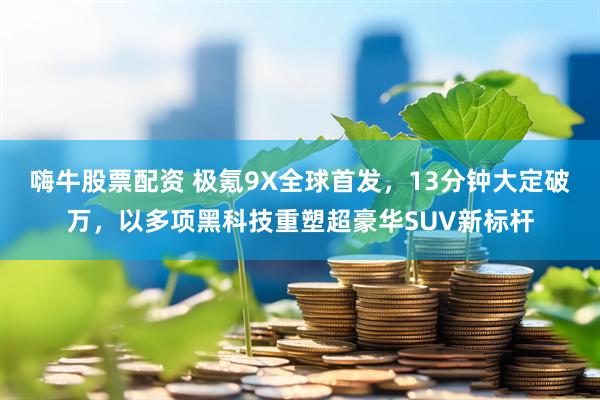 嗨牛股票配资 极氪9X全球首发，13分钟大定破万，以多项黑科技重塑超豪华SUV新标杆