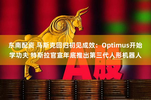东南配资 马斯克回归初见成效：Optimus开始学功夫 特斯拉官宣年底推出第三代人形机器人
