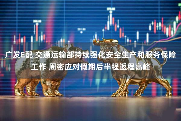 广发E配 交通运输部持续强化安全生产和服务保障工作 周密应对假期后半程返程高峰