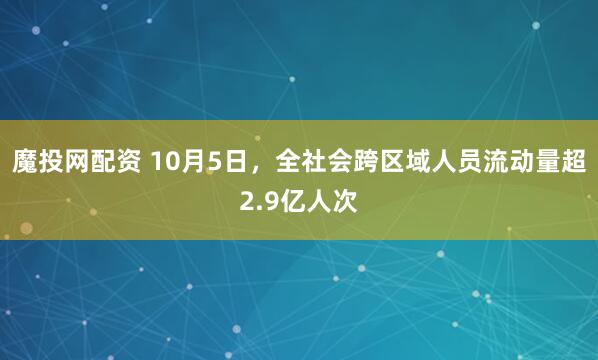 魔投网配资 10月5日，全社会跨区域人员流动量超2.9亿人次