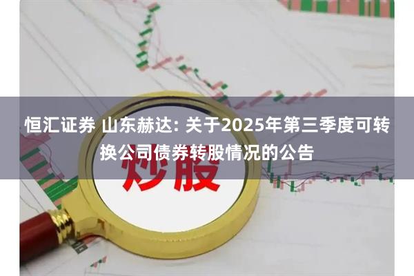 恒汇证券 山东赫达: 关于2025年第三季度可转换公司债券转股情况的公告