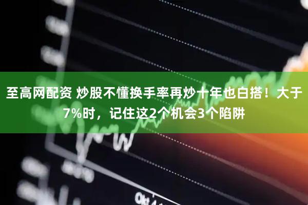 至高网配资 炒股不懂换手率再炒十年也白搭！大于7%时，记住这2个机会3个陷阱