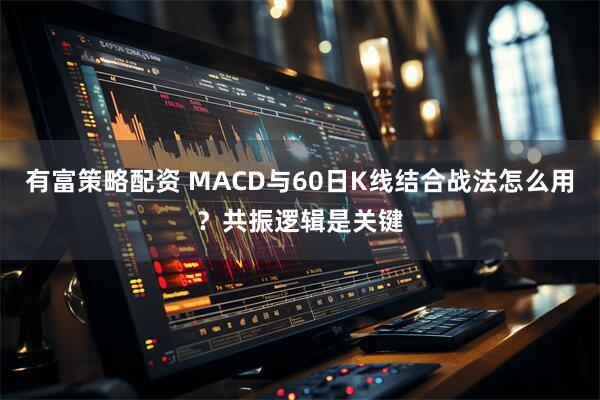 有富策略配资 MACD与60日K线结合战法怎么用？共振逻辑是关键