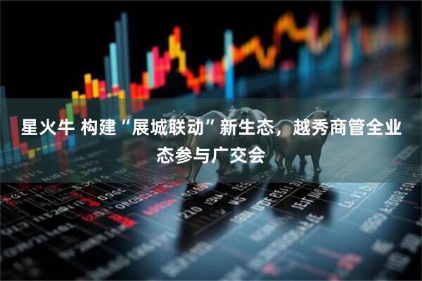 星火牛 构建“展城联动”新生态，越秀商管全业态参与广交会